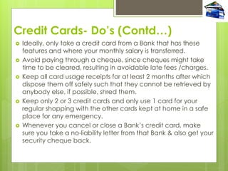 Credit Cards- Do’s (Contd…)
 Ideally, only take a credit card from a Bank that has these
features and where your monthly salary is transferred.
 Avoid paying through a cheque, since cheques might take
time to be cleared, resulting in avoidable late fees /charges.
 Keep all card usage receipts for at least 2 months after which
dispose them off safely such that they cannot be retrieved by
anybody else, if possible, shred them.
 Keep only 2 or 3 credit cards and only use 1 card for your
regular shopping with the other cards kept at home in a safe
place for any emergency.
 Whenever you cancel or close a Bank‟s credit card, make
sure you take a no-liability letter from that Bank & also get your
security cheque back.
 
