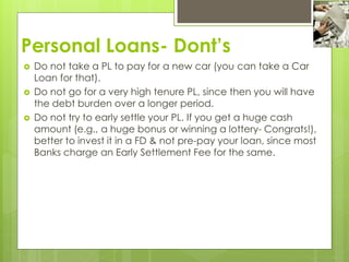 Personal Loans- Dont’s
 Do not take a PL to pay for a new car (you can take a Car
Loan for that).
 Do not go for a very high tenure PL, since then you will have
the debt burden over a longer period.
 Do not try to early settle your PL. If you get a huge cash
amount (e.g., a huge bonus or winning a lottery- Congrats!),
better to invest it in a FD & not pre-pay your loan, since most
Banks charge an Early Settlement Fee for the same.
 