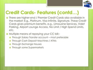 Credit Cards- Features (contd…)
 There are higher-end / Premier Credit Cards also available in
the market: E.g., Platinum, Visa Infinite, Signature. These Credit
Cards gives premium benefits, e.g., Limousine Services, Valet
Parking, Airport Lounge Access, No Limit / High Spend Limits,
etc.
 Multiple means of repaying your CC bill:-
 Through Salary Transfer account – most preferable
 Through Cash Deposit Machines / ATMs
 Through Exchange Houses
 Through some Supermarkets
 
