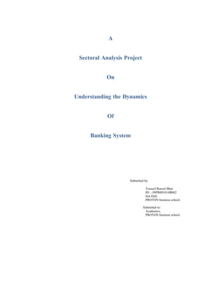 A


 Sectoral Analysis Project


           On


Understanding the Dynamics


            Of


     Banking System




                     Submitted by:

                               Touseef Rasool Bhat
                               ID: - 09PR001014B062
                               Sen Hall,
                               PROTON business school.

                              Submitted to:
                               Academics,
                               PROTON business school.
 