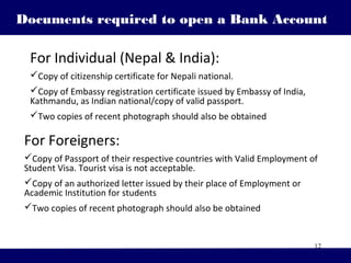 12
For Foreigners:
Copy of Passport of their respective countries with Valid Employment of
Student Visa. Tourist visa is not acceptable.
Copy of an authorized letter issued by their place of Employment or
Academic Institution for students
Two copies of recent photograph should also be obtained
Documents required to open a Bank Account
For Individual (Nepal & India):
Copy of citizenship certificate for Nepali national.
Copy of Embassy registration certificate issued by Embassy of India,
Kathmandu, as Indian national/copy of valid passport.
Two copies of recent photograph should also be obtained
 