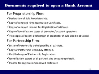 13
Documents required to open a Bank Account
For Proprietorship Firm:
Declaration of Sole Proprietorship.
Copy of renewed Firm Registration Certificate.
Copy of renewed Income Tax Registration Certificate.
Copy of identification paper of promoter/ account operators.
Two copies of recent photograph of proprietor should also be obtained.
For Partnership Firm:
Letter of Partnership duly signed by all partners.
Copy of Partnership Deed duly attested.
Certified copy of Partnership Registration.
Identification papers of all partners and account operators.
Income tax registration/renewed certificate
 