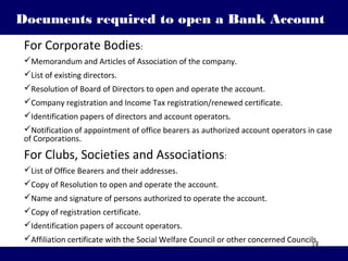 14
Documents required to open a Bank Account
For Corporate Bodies:
Memorandum and Articles of Association of the company.
List of existing directors.
Resolution of Board of Directors to open and operate the account.
Company registration and Income Tax registration/renewed certificate.
Identification papers of directors and account operators.
Notification of appointment of office bearers as authorized account operators in case
of Corporations.
For Clubs, Societies and Associations:
List of Office Bearers and their addresses.
Copy of Resolution to open and operate the account.
Name and signature of persons authorized to operate the account.
Copy of registration certificate.
Identification papers of account operators.
Affiliation certificate with the Social Welfare Council or other concerned Councils.
 