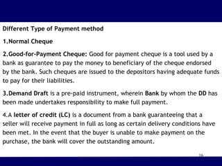 16
Different Type of Payment method
1.Normal Cheque
2.Good-for-Payment Cheque: Good for payment cheque is a tool used by a
bank as guarantee to pay the money to beneficiary of the cheque endorsed
by the bank. Such cheques are issued to the depositors having adequate funds
to pay for their liabilities.
3.Demand Draft is a pre-paid instrument, wherein Bank by whom the DD has
been made undertakes responsibility to make full payment.
4.A letter of credit (LC) is a document from a bank guaranteeing that a
seller will receive payment in full as long as certain delivery conditions have
been met. In the event that the buyer is unable to make payment on the
purchase, the bank will cover the outstanding amount.
 