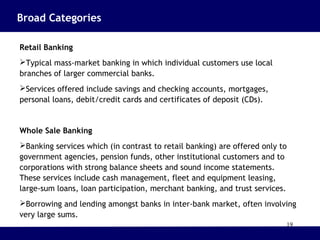 19
Broad Categories
Retail Banking
Typical mass-market banking in which individual customers use local
branches of larger commercial banks.
Services offered include savings and checking accounts, mortgages,
personal loans, debit/credit cards and certificates of deposit (CDs).
Whole Sale Banking
Banking services which (in contrast to retail banking) are offered only to
government agencies, pension funds, other institutional customers and to
corporations with strong balance sheets and sound income statements.
These services include cash management, fleet and equipment leasing,
large-sum loans, loan participation, merchant banking, and trust services.
Borrowing and lending amongst banks in inter-bank market, often involving
very large sums.
 