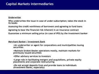 24
Underwriter
Who underwrites the issue in case of under-subscription; takes the stock in
its books
Assessing the credit worthiness of borrowers and agreeing to fund loans
Agreeing to bear the financial risk inherent in an insurance contract
Guarantee a minimum selling price (in case of IPO) by the investment banker
Merchant Banker / Investment Bank
•An underwriter or agent for corporations and municipalities issuing
securities
•Maintain broker/dealer operations mostly, maintain markets for
previously issued securities
•Offer advisory services to investors
•Large role in facilitating mergers and acquisitions, private equity
placements and corporate restructuring
•Do not accept deposits from and provide loans to individuals
(Investment Banks, especially)
Capital Markets intermediaries
 