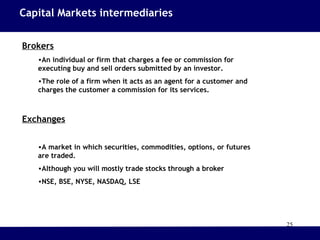 25
Brokers
•An individual or firm that charges a fee or commission for
executing buy and sell orders submitted by an investor.
•The role of a firm when it acts as an agent for a customer and
charges the customer a commission for its services.
Exchanges
•A market in which securities, commodities, options, or futures
are traded.
•Although you will mostly trade stocks through a broker
•NSE, BSE, NYSE, NASDAQ, LSE
Capital Markets intermediaries
 