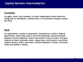 26
Custodian
An agent, bank, trust company, or other organization which holds and
safeguards an individual's, mutual fund's, or investment company's assets
for them.
Bank
An organization, usually a corporation, chartered by a state or federal
government, which does most or all of the following: receives demand
deposits and time deposits, honors instruments drawn on them, and pays
interest on them; discounts notes, makes loans, and invests in securities;
collects checks, drafts, and notes; certifies depositor's checks; and issues
drafts and cashier's checks.
Capital Markets intermediaries
 