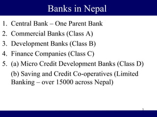 Banks in Nepal
1. Central Bank – One Parent Bank
2. Commercial Banks (Class A)
3. Development Banks (Class B)
4. Finance Companies (Class C)
5. (a) Micro Credit Development Banks (Class D)
(b) Saving and Credit Co-operatives (Limited
Banking – over 15000 across Nepal)
3
 