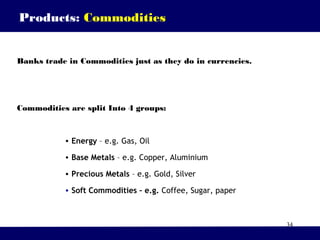 34
Banks trade in Commodities just as they do in currencies.
Commodities are split Into 4 groups:
• Energy – e.g. Gas, Oil
• Base Metals – e.g. Copper, Aluminium
• Precious Metals – e.g. Gold, Silver
• Soft Commodities – e.g. Coffee, Sugar, paper
Products: Commodities
 