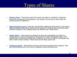43
Types of Shares
• Ordinary Share – These shares give the investor the right to a dividend, if declared.
Should the company go into liquidation, then holders of this class of share holds the
lowest priority of repayment.
• Deferred Ordinary share- These give shareholders additional voting rights or the right to
higher dividends. Often these shares will not qualify for dividend until a particular date
has been reached or the company profit has reached a pre- determined.
• Golden Shares – These shares are designed to allow the shareholders the right to a
casting vote. In cases of privatization, the government often held golden shares. This
allowed them to have the casting vote if required, as a form of control, during take-over
bids or other serious matters. These shares are normally used in UK.
• Preference Shares – These shares form part of the share capital of the company. They
pay fixed dividend and in the event of liquidation they hold preference
 