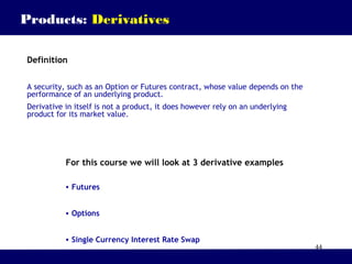 44
Products: Derivatives
Definition
A security, such as an Option or Futures contract, whose value depends on the
performance of an underlying product.
Derivative in itself is not a product, it does however rely on an underlying
product for its market value.
For this course we will look at 3 derivative examples
• Futures
• Options
• Single Currency Interest Rate Swap
 