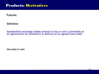 46
Products: Derivatives
Futures
Definition
Standardised exchange-traded contract to buy or sell a commodity at
an agreed price for settlement or delivery on an agreed future date
How does it work
 