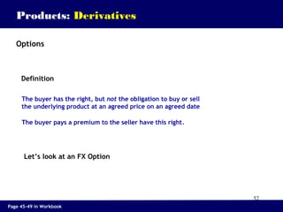 52
Products: Derivatives
The buyer has the right, but not the obligation to buy or sell
the underlying product at an agreed price on an agreed date
The buyer pays a premium to the seller have this right.
Definition
Let’s look at an FX Option
Options
Page 45-49 in Workbook
 