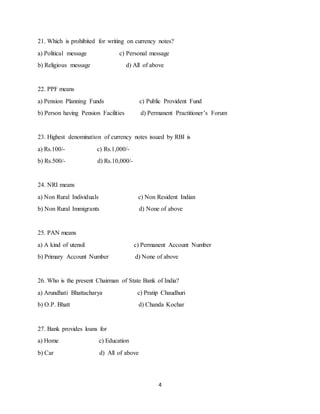 4
21. Which is prohibited for writing on currency notes?
a) Political message c) Personal message
b) Religious message d) All of above
22. PPF means
a) Pension Planning Funds c) Public Provident Fund
b) Person having Pension Facilities d) Permanent Practitioner’s Forum
23. Highest denomination of currency notes issued by RBI is
a) Rs.100/- c) Rs.1,000/-
b) Rs.500/- d) Rs.10,000/-
24. NRI means
a) Non Rural Individuals c) Non Resident Indian
b) Non Rural Immigrants d) None of above
25. PAN means
a) A kind of utensil c) Permanent Account Number
b) Primary Account Number d) None of above
26. Who is the present Chairman of State Bank of India?
a) Arundhati Bhattacharya c) Pratip Chaudhuri
b) O.P. Bhatt d) Chanda Kochar
27. Bank provides loans for
a) Home c) Education
b) Car d) All of above
 
