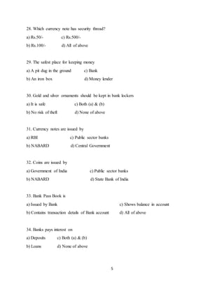 5
28. Which currency note has security thread?
a) Rs.50/- c) Rs.500/-
b) Rs.100/- d) All of above
29. The safest place for keeping money
a) A pit dug in the ground c) Bank
b) An iron box d) Money lender
30. Gold and silver ornaments should be kept in bank lockers
a) It is safe c) Both (a) & (b)
b) No risk of theft d) None of above
31. Currency notes are issued by
a) RBI c) Public sector banks
b) NABARD d) Central Government
32. Coins are issued by
a) Government of India c) Public sector banks
b) NABARD d) State Bank of India
33. Bank Pass Book is
a) Issued by Bank c) Shows balance in account
b) Contains transaction details of Bank account d) All of above
34. Banks pays interest on
a) Deposits c) Both (a) & (b)
b) Loans d) None of above
 