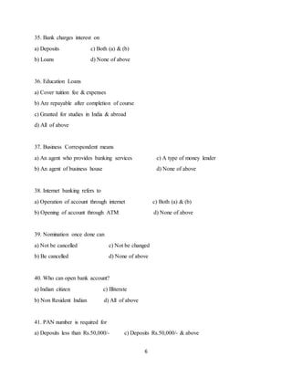 6
35. Bank charges interest on
a) Deposits c) Both (a) & (b)
b) Loans d) None of above
36. Education Loans
a) Cover tuition fee & expenses
b) Are repayable after completion of course
c) Granted for studies in India & abroad
d) All of above
37. Business Correspondent means
a) An agent who provides banking services c) A type of money lender
b) An agent of business house d) None of above
38. Internet banking refers to
a) Operation of account through internet c) Both (a) & (b)
b) Opening of account through ATM d) None of above
39. Nomination once done can
a) Not be cancelled c) Not be changed
b) Be cancelled d) None of above
40. Who can open bank account?
a) Indian citizen c) Illiterate
b) Non Resident Indian d) All of above
41. PAN number is required for
a) Deposits less than Rs.50,000/- c) Deposits Rs.50,000/- & above
 