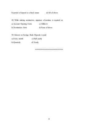 8
b) period of deposit is a fixed tenure d) All of above
49. While making nomination, signature of nominee is required on
a) Account Opening Form c) Affidavit
b) Nomination form d) None of above
50. Interest on Savings Bank Deposits is paid
a) Every month c) Half yearly
b) Quarterly d) Yearly
*****************************
 
