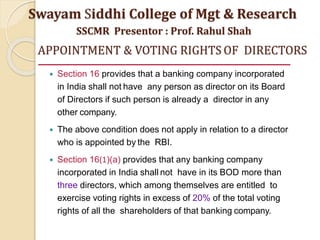 APPOINTMENT & VOTING RIGHTS OF DIRECTORS
 Section 16 provides that a banking company incorporated
in India shall not have any person as director on its Board
of Directors if such person is already a director in any
other company.
 The above condition does not apply in relation to a director
who is appointed by the RBI.
 Section 16(1)(a) provides that any banking company
incorporated in India shall not have in its BOD more than
three directors, which among themselves are entitled to
exercise voting rights in excess of 20% of the total voting
rights of all the shareholders of that banking company.
Swayam Siddhi College of Mgt & Research
SSCMR Presentor : Prof. Rahul Shah
 