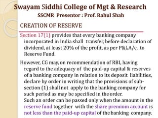 CREATION OF RESERVE
Section 17(1) provides that every banking company
incorporated in India shall transfer, before declaration of
dividend, at least 20% of the profit, as per P&LA/c, to
Reserve Fund.
However, CG may, on recommendation of RBI, having
regard to the adequacy of the paid-up capital & reserves
of a banking company in relation to its deposit liabilities,
declare by order in writing that the provisions of sub-
section (1) shallnot apply to the banking company for
such period as may be specified in theorder.
Such an order can be passed only when the amount in the
reserve fund together with the share premium account is
not less than the paid-up capital of thebanking company.
Swayam Siddhi College of Mgt & Research
SSCMR Presentor : Prof. Rahul Shah
 