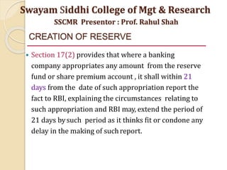 CREATION OF RESERVE
 Section 17(2) provides that where a banking
company appropriates any amount from the reserve
fund or share premium account , it shall within 21
days from the date of such appropriation report the
fact to RBI, explaining the circumstances relating to
such appropriation and RBI may, extend the period of
21 days bysuch period as it thinks fit or condone any
delay in the making of suchreport.
Swayam Siddhi College of Mgt & Research
SSCMR Presentor : Prof. Rahul Shah
 
