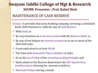 MAINTENANCE OF CASH RESERVE
Section 18 provides that every banking company, not being a scheduled
bank, shall maintain in India by way of Cash Reserve
 With itself, or
 By way of balance in a current account with the Reserve Bank, or
 By way of net balance in current accounts or in one or more of the
aforesaid ways,
 A sum equivalent to at least 4% of
 The total of its Demand & Time Liabilities in India
 As on the Last Friday of the second preceding fortnight and
 Shall submit to the Reserve Bank before the 20th day of every
month a return showing the amount so held on
 Alternate Fridays during a month
Swayam Siddhi College of Mgt & Research
SSCMR Presentor : Prof. Rahul Shah
 