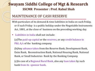 MAINTENANCE OF CASH RESERVE
With particulars of its demand & time liabilities in India on such Friday,
or if such Friday is a public holiday under the Negotiable Instruments
Act, 1881, at the close of business on the preceding working day.
 Liabilities in India shall not include:
(a)The paid-up capital or the reserves, or any credit balance in
P&L A/c of the banking company.
(b)Any advance taken from the Reserve Bank, Development Bank,
Exim Bank, Reconstruction Bank, National Housing Bank, National
Bank, or Small Industries Bank by the Banking Company.
(c)In case of a Regional Rural Bank, also any loan taken by such
bank from its sponsor bank.
Swayam Siddhi College of Mgt & Research
SSCMR Presentor : Prof. Rahul Shah
 