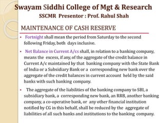 MAINTENANCE OF CASH RESERVE
 Fortnight shall mean the period from Saturday to the second
following Friday, both days inclusive.
 Net Balance in Current A/cs shall, in relation to a banking company,
means the excess, if any, of the aggregate of the credit balance in
Current A/c maintained by that banking company with the State Bank
of India or a Subsidiary Bank or a corresponding new bank over the
aggregate of the credit balances in current account held by the said
banks with such banking company.
 The aggregate of the liabilities of the banking company to SBI, a
subsidiary bank, a corresponding new bank, an RRB, another banking
company, a co-operative bank, or any other financial institution
notified by CG in this behalf, shall be reduced by the aggregate of
liabilities of all such banks and institutions to the banking company.
Swayam Siddhi College of Mgt & Research
SSCMR Presentor : Prof. Rahul Shah
 