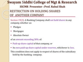 RESTRICTION ON HOLDING SHARES
OF ANOTHER COMPANY
Section 19(2): A Banking Company shall not hold shares in any
company, whether as:
 Pledgee
 Mortgagee
 Absolute Owner
of an amount exceeding 30% of:
 Paid-up share capital of that company, or
 Its own paid-up share capital under reserves, whichever is less.
This condition does not apply in respect of shares of the subsidiary
held by the banking company.
Swayam Siddhi College of Mgt & Research
SSCMR Presentor : Prof. Rahul Shah
 