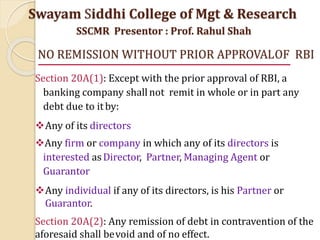 NO REMISSION WITHOUT PRIOR APPROVALOF RBI
Section 20A(1): Except with the prior approval of RBI, a
banking company shallnot remit in whole or in part any
debt due to itby:
Any of its directors
Any firm or company in which any of its directors is
interested asDirector, Partner, Managing Agent or
Guarantor
Any individual if any of its directors, is his Partner or
Guarantor.
Section 20A(2): Any remission of debt in contravention of the
aforesaid shall bevoid and of no effect.
Swayam Siddhi College of Mgt & Research
SSCMR Presentor : Prof. Rahul Shah
 