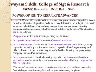POWER OF RBI TO REGULATEADVANCES
Section 21: Where RBI is satisfied that it is necessary or expedient in public interest
or in the interest of depositors to do so, it may determine the policy in relation to
advances to be followed by banking companies or any particular banking
company, and such company shall be bound to follow such policy. The directions
can be as follows:
 Purposes for which advances may or may not be made;
 Margins to be maintained in respect of secured advances;
 Maximum amount of advances or other financial accomodation which, having
regard to the paid-up capital, reserves and deposits of banking company and
other relevant considerations, may be made by that banking company to any
company, firm, AOP or individual;
 Maximum amount up to which, having regard to the above considerations,
guarantees may be given by a banking company on behalf of any company, firm,
AOP or individual.
 The rate of interest and other terms & conditions on which advances or other
financial accomodation may be made or guarantees may be given.
Swayam Siddhi College of Mgt & Research
SSCMR Presentor : Prof. Rahul Shah
 