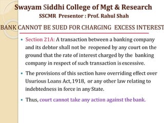 BANK CANNOT BE SUED FOR CHARGING EXCESS INTEREST
 Section 21A: A transaction between a banking company
and its debtor shall not be reopened by any court on the
ground that the rate of interest charged by the banking
company in respect of such transaction isexcessive.
 The provisions of this section have overriding effect over
Usurious Loans Act,1918, or any other law relating to
indebtedness in force in anyState.
 Thus, court cannot take any action against thebank.
Swayam Siddhi College of Mgt & Research
SSCMR Presentor : Prof. Rahul Shah
 