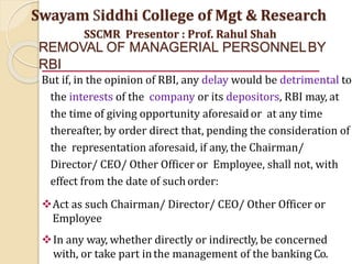 REMOVAL OF MANAGERIAL PERSONNELBY
RBI
But if, in the opinion of RBI, any delay would be detrimental to
the interests of the company or its depositors, RBI may, at
the time of giving opportunity aforesaidor at any time
thereafter, by order direct that, pending the consideration of
the representation aforesaid, if any, the Chairman/
Director/ CEO/ Other Officer or Employee, shall not, with
effect from the date of such order:
Act as such Chairman/ Director/ CEO/ Other Officer or
Employee
In any way, whether directly or indirectly, be concerned
with, or take part inthe management of the banking Co.
Swayam Siddhi College of Mgt & Research
SSCMR Presentor : Prof. Rahul Shah
 