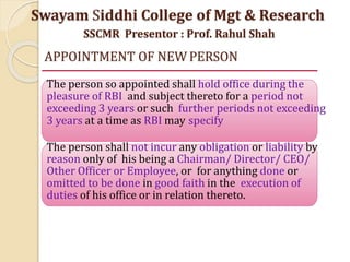APPOINTMENT OF NEW PERSON
The person so appointed shall hold office during the
pleasure of RBI and subject thereto for a period not
exceeding 3 years or such further periods not exceeding
3 years at a time as RBI may specify
The person shall not incur any obligation or liability by
reason only of his being a Chairman/ Director/ CEO/
Other Officer or Employee, or for anything done or
omitted to be done in good faith in the execution of
duties of his office or in relation thereto.
Swayam Siddhi College of Mgt & Research
SSCMR Presentor : Prof. Rahul Shah
 