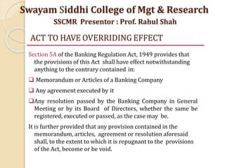 ACT TO HAVE OVERRIDING EFFECT
Section 5A of the Banking Regulation Act, 1949 provides that
the provisions of this Act shall have effect notwithstanding
anything to the contrary contained in:
 Memorandum or Articles of a Banking Company
 Any agreement executed by it
Any resolution passed by the Banking Company in General
Meeting or by its Board of Directors, whether the same be
registered, executed or passed, as the case may be.
It is further provided that any provision contained in the
memorandum, articles, agreement or resolution aforesaid
shall, to the extent to which it is repugnant to the provisions
of the Act, become or be void.
Swayam Siddhi College of Mgt & Research
SSCMR Presentor : Prof. Rahul Shah
 
