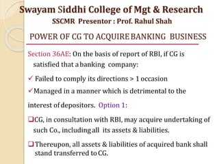 POWER OF CG TO ACQUIREBANKING BUSINESS
Section 36AE: On the basis of report of RBI, if CG is
satisfied that abanking company:
 Failed to comply its directions > 1 occasion
Managed in a manner which is detrimental to the
interest ofdepositors. Option 1:
CG, in consultation with RBI, may acquire undertaking of
such Co., includingall its assets & liabilities.
Thereupon, all assets & liabilities of acquired bank shall
stand transferred toCG.
Swayam Siddhi College of Mgt & Research
SSCMR Presentor : Prof. Rahul Shah
 