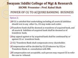 POWER OF CG TO ACQUIREBANKING BUSINESS
Option 2:
If CG is satisfied that undertaking including all assets & liabilities
should vest in any other Co., CG may make such order.
Transferee bank shall be deemed as transferee of acquired bank, and
all assets & liabilities of acquired bank shall be deemed as of
transferee bank.
Any appeal against or by acquired bank shall be continued by or
against CG or transferee bank.
 CG/ Transferee Bank shall compensate every shareholder.
Compensation will be decided by CG (If takeover by CG) or
Transferee Bank, in consultation with RBI.
If compensation not acceptable, such person may request CG to refer
the case to tribunal.
Swayam Siddhi College of Mgt & Research
SSCMR Presentor : Prof. Rahul Shah
 