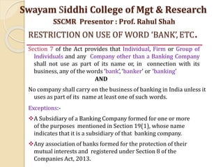RESTRICTION ON USE OF WORD ‘BANK’, ETC.
Section 7 of the Act provides that Individual, Firm or Group of
Individuals and any Company other than a Banking Company
shall not use as part of its name or, in connection with its
business, any of the words ‘bank’, ‘banker’ or ‘banking’
AND
No company shall carry on the business of banking in India unless it
uses as part of its name at least one of such words.
Exceptions:-
A Subsidiary of a Banking Company formed for one or more
of the purposes mentioned in Section 19(1), whose name
indicates that it is a subsidiary of that banking company.
Any association of banks formed for the protection of their
mutual interests and registered under Section 8 of the
Companies Act, 2013.
Swayam Siddhi College of Mgt & Research
SSCMR Presentor : Prof. Rahul Shah
 