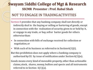 NOT TO ENGAGE IN TRADINGACTIVITIES
Section 8 provides that any banking company shall not directly or
indirectly deal in the buying or selling or bartering of goods, except
in connection with the realization of security given to or held by it,
or engage in any trade, or buy, sellor barter goods for others
otherwisethan:
• In connection with bills of exchange received for collection or
negotiation,or
• With such of its business as referred to in Section6(1)(i).
But this prohibition does not apply where a banking company is
authorized byCG by issue of notification under Section 6(1)(o).
Goods means every kind of moveable property, other than actionable
claims,stock, shares, money, bullion and specie and all instruments
referred to in Section 6(1)(a).
Swayam Siddhi College of Mgt & Research
SSCMR Presentor : Prof. Rahul Shah
 