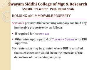 HOLDING AN IMMOVABLEPROPERTY
Section 9 provides that a banking company can hold any
immovable propertyonly as follows:
 If required for its own use
 Otherwise, upto a period of 7 years + 5 years with RBI
Approval.
Such extension may be granted where RBI is satisfied
that such extensionwould be in the interests of the
depositors of the bankingcompany.
Swayam Siddhi College of Mgt & Research
SSCMR Presentor : Prof. Rahul Shah
 