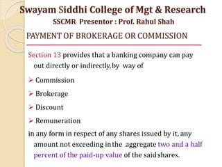 PAYMENT OF BROKERAGE OR COMMISSION
Section 13 provides that a banking company can pay
out directly or indirectly,by way of
 Commission
 Brokerage
 Discount
 Remuneration
in any form in respect of any shares issued by it, any
amount not exceeding inthe aggregate two and a half
percent of the paid-up value of the saidshares.
Swayam Siddhi College of Mgt & Research
SSCMR Presentor : Prof. Rahul Shah
 