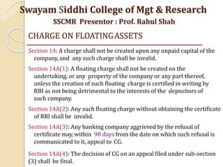CHARGE ON FLOATINGASSETS
Section 14: A charge shall not be created upon any unpaid capital of the
company, and any such charge shall be invalid.
Section 14A(1): A floating charge shall not be created on the
undertaking, or any property of the company or any part thereof,
unless the creation of such floating charge is certified in writing by
RBI as not being detrimental to the interests of the depositors of
such company.
Section 14A(2): Any such floating charge without obtaining the certificate
of RBI shall be invalid.
Section 14A(3): Any banking company aggrieved by the refusal of
certificate may, within 90 days from the date on which such refusal is
communicated to it, appeal to CG.
Section 14A(4): The decision of CG on an appeal filed under sub-section
(3) shall be final.
Swayam Siddhi College of Mgt & Research
SSCMR Presentor : Prof. Rahul Shah
 