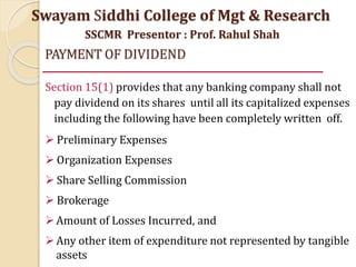 PAYMENT OF DIVIDEND
Section 15(1) provides that any banking company shall not
pay dividend on its shares until all its capitalized expenses
including the following have been completely written off.
 Preliminary Expenses
 Organization Expenses
 Share Selling Commission
 Brokerage
Amount of Losses Incurred, and
Any other item of expenditure not represented by tangible
assets
Swayam Siddhi College of Mgt & Research
SSCMR Presentor : Prof. Rahul Shah
 
