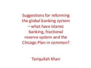 Suggestions for reforming
the global banking system
   – what have Islamic
    banking, fractional
 reserve system and the
Chicago Plan in common?


     Tariqullah Khan
 