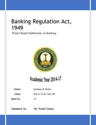 Banking Regulation Act,
1949
Project Report Submission on Banking
Name: Sandeep K Bohra
Class: B.B.A LL.B. Sem III
Roll No.: 19
Submitted To: Mr. Praful Nahata
 