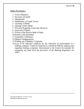 Page 11 of 28
Other Provisions:7
1. Form of Business.
2. Provision of Capital
3. Management
4. Maintenance of Liquid Assets.
5. Licensing of Banks.
6. Opening of New Banks.
7. Provision Regarding Loans and Advances.
8. Inspection of Banks.
9. Powers of the Reserve Bank of India.
10.Returns to Be Submitted.
11.Acquisition of Business.
12.Mergers/Amalgamations.
13.Winding up of Banking Companies.
14.Issue of No objection certificate for the Alteration of memorandum of a
banking company. Central Government to consult the RBI for making rules
regarding banking companies. Recommend to the Central Government for
exempting any bank from the provisions of the Banking Regulation Act
1949.8
7 Banking Law Digest Vol. 3-1 byT.L tannan
8 RBI Memorandum & journals
 