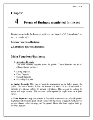 Page 12 of 28
Chapter
4 Forms of Business mentioned in the act
Banks can only do the business which is mentioned u/s 5 (c) and 6 of the
Act. It consist of :-
1. Main Functions/Business.
2. Subsidiary functions/Business.
Main Functions/Business:
1. Accepting Deposits
The bank collects deposits from the public. These deposits can be of
different types, such as :-
 Saving Deposits
 Fixed Deposits
 Current Deposits
 Recurring Deposits
a. Saving Deposits This type of deposits encourages saving habit among the
public. The rate of interest is low. At present it is about 5% p.a. Withdrawals of
deposits are allowed subject to certain restrictions. This account is suitable to
salary and wage earners. This account can be opened in single name or in joint
names.
b. Fixed Deposits Lump sum amount is deposited at one time for a specific period.
Higher rate of interest is paid, which varies with the period of deposit. Withdrawals
are not allowed before the expiry of the period. Those who have surplus funds go
for fixed deposit.
 