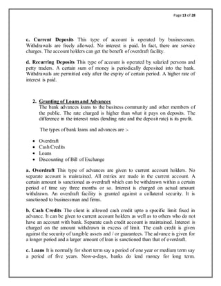 Page 13 of 28
c. Current Deposits This type of account is operated by businessmen.
Withdrawals are freely allowed. No interest is paid. In fact, there are service
charges. The account holders can get the benefit of overdraft facility.
d. Recurring Deposits This type of account is operated by salaried persons and
petty traders. A certain sum of money is periodically deposited into the bank.
Withdrawals are permitted only after the expiry of certain period. A higher rate of
interest is paid.
2. Granting of Loans and Advances
The bank advances loans to the business community and other members of
the public. The rate charged is higher than what it pays on deposits. The
difference in the interest rates (lending rate and the deposit rate) is its profit.
The types of bank loans and advances are :-
 Overdraft
 Cash Credits
 Loans
 Discounting of Bill of Exchange
a. Overdraft This type of advances are given to current account holders. No
separate account is maintained. All entries are made in the current account. A
certain amount is sanctioned as overdraft which can be withdrawn within a certain
period of time say three months or so. Interest is charged on actual amount
withdrawn. An overdraft facility is granted against a collateral security. It is
sanctioned to businessman and firms.
b. Cash Credits The client is allowed cash credit upto a specific limit fixed in
advance. It can be given to current account holders as well as to others who do not
have an account with bank. Separate cash credit account is maintained. Interest is
charged on the amount withdrawn in excess of limit. The cash credit is given
against the security of tangible assets and / or guarantees. The advance is given for
a longer period and a larger amount of loan is sanctioned than that of overdraft.
c. Loans It is normally for short term say a period of one year or medium term say
a period of five years. Now-a-days, banks do lend money for long term.
 