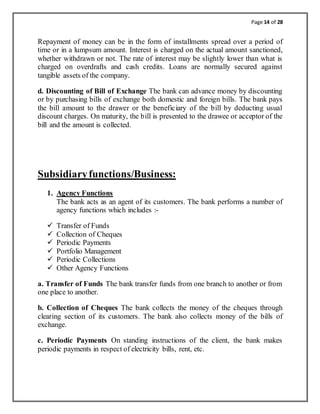 Page 14 of 28
Repayment of money can be in the form of installments spread over a period of
time or in a lumpsum amount. Interest is charged on the actual amount sanctioned,
whether withdrawn or not. The rate of interest may be slightly lower than what is
charged on overdrafts and cash credits. Loans are normally secured against
tangible assets of the company.
d. Discounting of Bill of Exchange The bank can advance money by discounting
or by purchasing bills of exchange both domestic and foreign bills. The bank pays
the bill amount to the drawer or the beneficiary of the bill by deducting usual
discount charges. On maturity, the bill is presented to the drawee or acceptor of the
bill and the amount is collected.
Subsidiaryfunctions/Business:
1. Agency Functions
The bank acts as an agent of its customers. The bank performs a number of
agency functions which includes :-
 Transfer of Funds
 Collection of Cheques
 Periodic Payments
 Portfolio Management
 Periodic Collections
 Other Agency Functions
a. Transfer of Funds The bank transfer funds from one branch to another or from
one place to another.
b. Collection of Cheques The bank collects the money of the cheques through
clearing section of its customers. The bank also collects money of the bills of
exchange.
c. Periodic Payments On standing instructions of the client, the bank makes
periodic payments in respect of electricity bills, rent, etc.
 