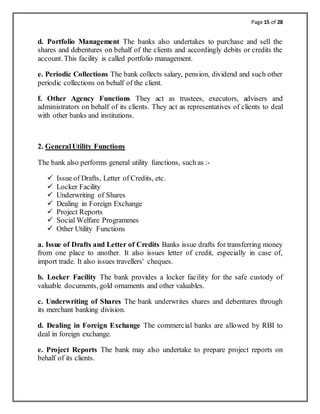 Page 15 of 28
d. Portfolio Management The banks also undertakes to purchase and sell the
shares and debentures on behalf of the clients and accordingly debits or credits the
account. This facility is called portfolio management.
e. Periodic Collections The bank collects salary, pension, dividend and such other
periodic collections on behalf of the client.
f. Other Agency Functions They act as trustees, executors, advisers and
administrators on behalf of its clients. They act as representatives of clients to deal
with other banks and institutions.
2. GeneralUtility Functions
The bank also performs general utility functions, such as :-
 Issue of Drafts, Letter of Credits, etc.
 Locker Facility
 Underwriting of Shares
 Dealing in Foreign Exchange
 Project Reports
 Social Welfare Programmes
 Other Utility Functions
a. Issue of Drafts and Letter of Credits Banks issue drafts for transferring money
from one place to another. It also issues letter of credit, especially in case of,
import trade. It also issues travellers' cheques.
b. Locker Facility The bank provides a locker facility for the safe custody of
valuable documents, gold ornaments and other valuables.
c. Underwriting of Shares The bank underwrites shares and debentures through
its merchant banking division.
d. Dealing in Foreign Exchange The commercial banks are allowed by RBI to
deal in foreign exchange.
e. Project Reports The bank may also undertake to prepare project reports on
behalf of its clients.
 